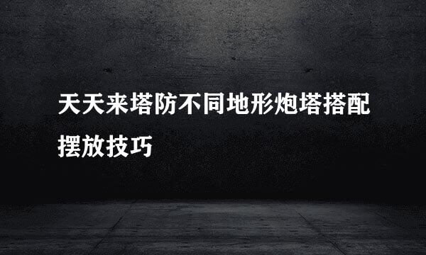 天天来塔防不同地形炮塔搭配摆放技巧