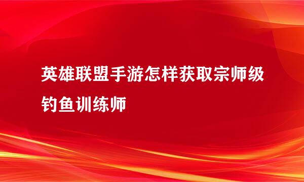 英雄联盟手游怎样获取宗师级钓鱼训练师