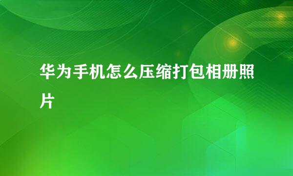 华为手机怎么压缩打包相册照片