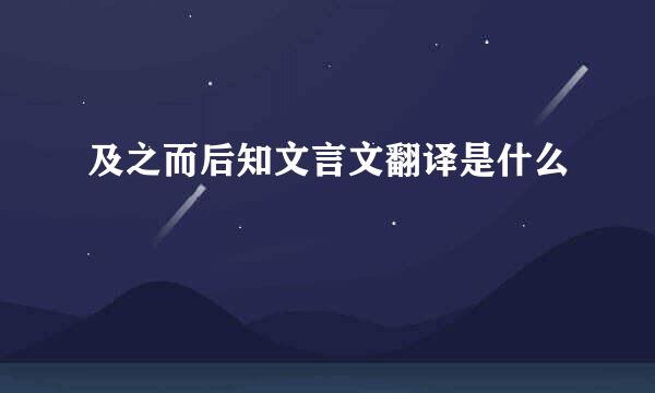 及之而后知文言文翻译是什么