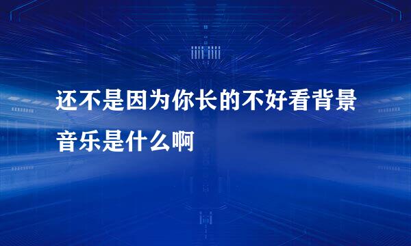 还不是因为你长的不好看背景音乐是什么啊