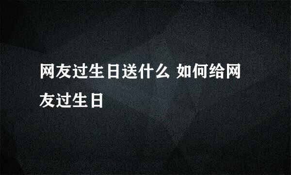 网友过生日送什么 如何给网友过生日