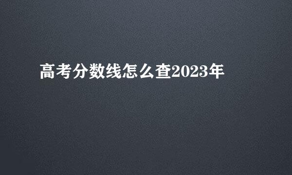 高考分数线怎么查2023年