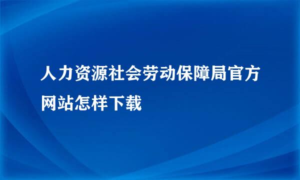 人力资源社会劳动保障局官方网站怎样下载