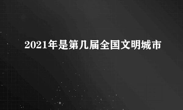 2021年是第几届全国文明城市