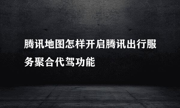 腾讯地图怎样开启腾讯出行服务聚合代驾功能