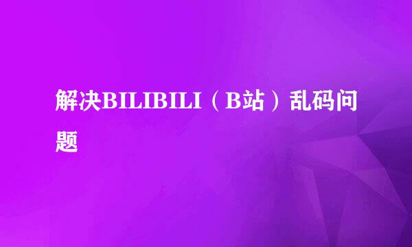 解决BILIBILI（B站）乱码问题