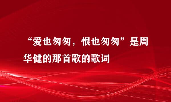 “爱也匆匆，恨也匆匆”是周华健的那首歌的歌词