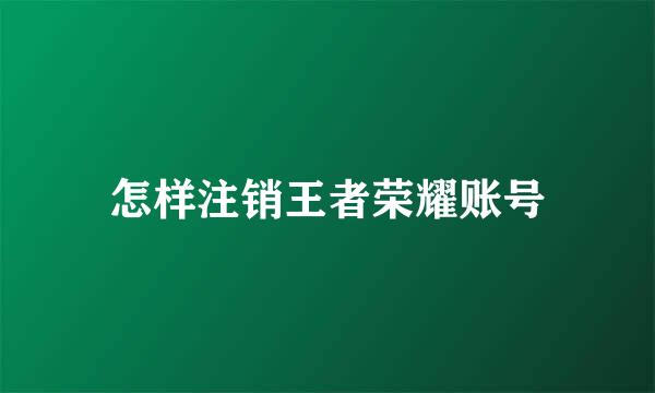 怎样注销王者荣耀账号