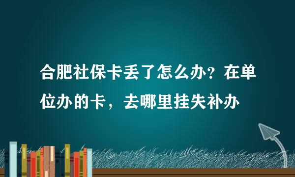 合肥社保卡丢了怎么办？在单位办的卡，去哪里挂失补办