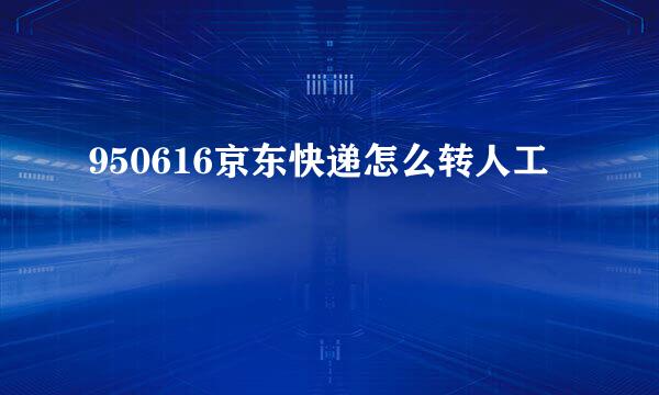 950616京东快递怎么转人工