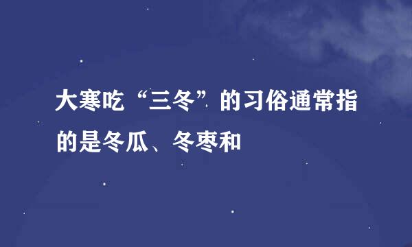 大寒吃“三冬”的习俗通常指的是冬瓜、冬枣和