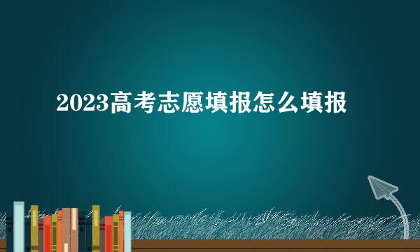 2023高考志愿填报怎么填报
