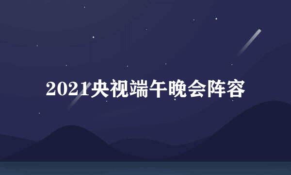2021央视端午晚会阵容