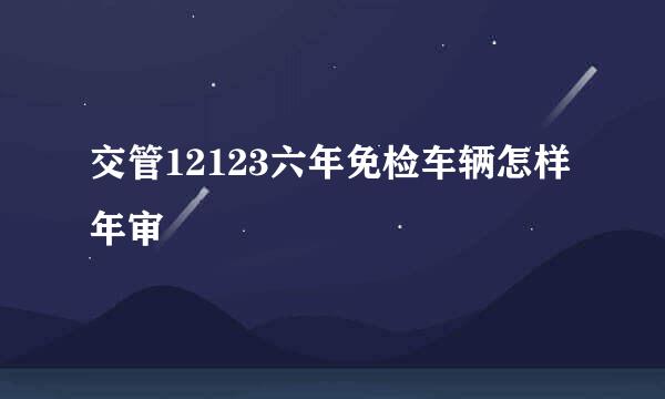 交管12123六年免检车辆怎样年审