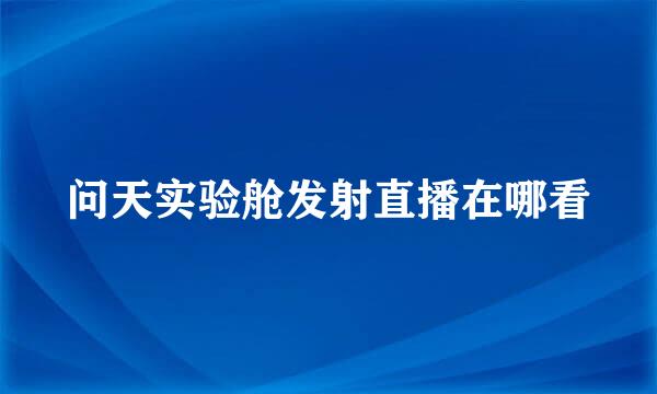 问天实验舱发射直播在哪看