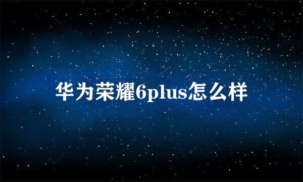 华为荣耀6plus怎么样