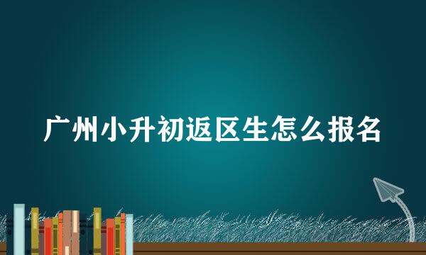 广州小升初返区生怎么报名