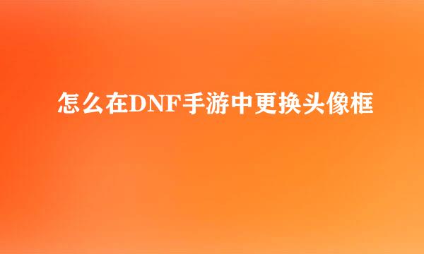 怎么在DNF手游中更换头像框