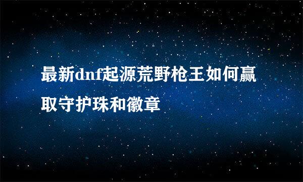 最新dnf起源荒野枪王如何赢取守护珠和徽章