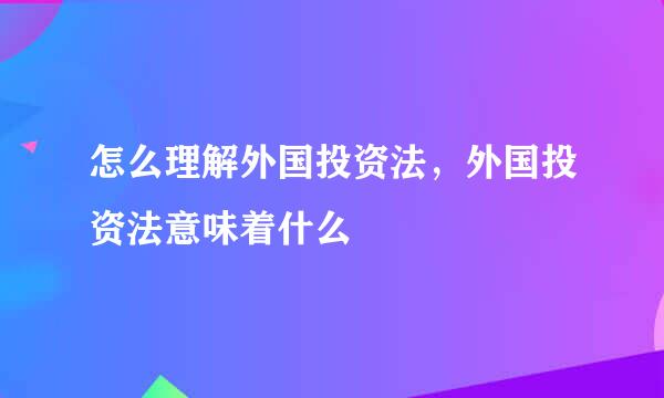 怎么理解外国投资法，外国投资法意味着什么