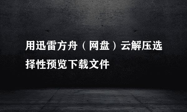 用迅雷方舟（网盘）云解压选择性预览下载文件