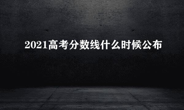 2021高考分数线什么时候公布