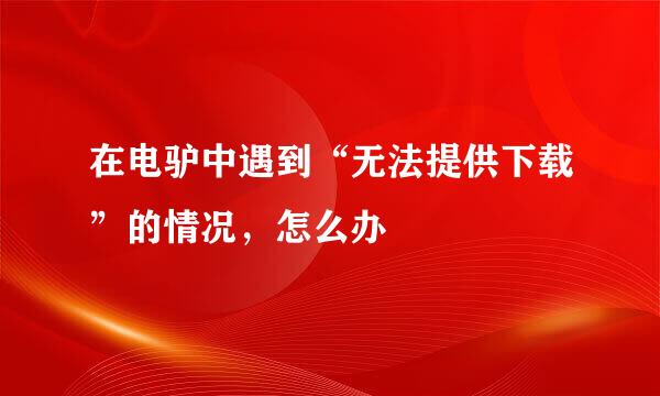 在电驴中遇到“无法提供下载”的情况，怎么办