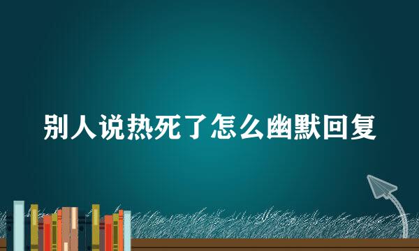 别人说热死了怎么幽默回复