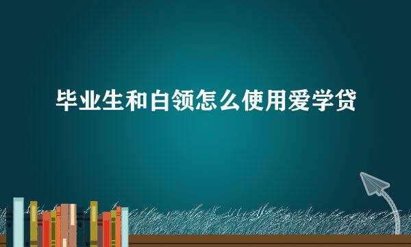 毕业生和白领怎么使用爱学贷