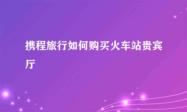 携程旅行如何购买火车站贵宾厅