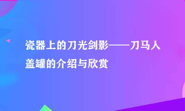 瓷器上的刀光剑影——刀马人盖罐的介绍与欣赏
