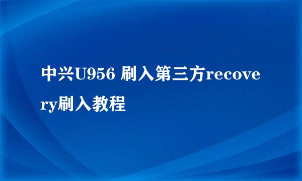 中兴U956 刷入第三方recovery刷入教程