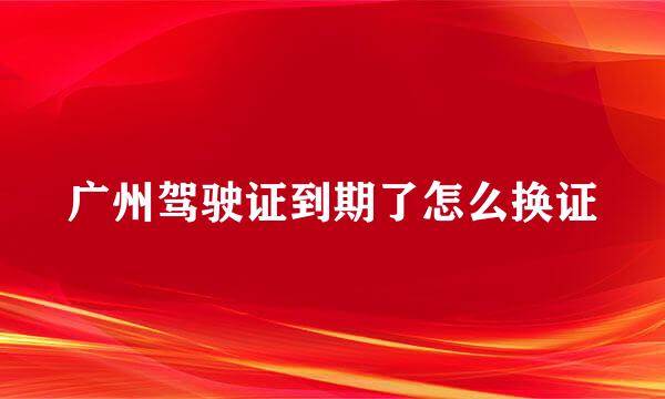 广州驾驶证到期了怎么换证