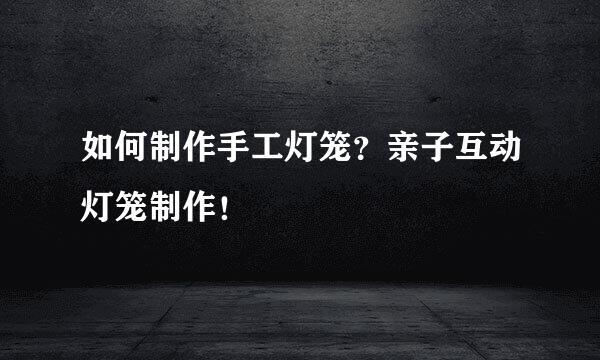 如何制作手工灯笼？亲子互动灯笼制作！