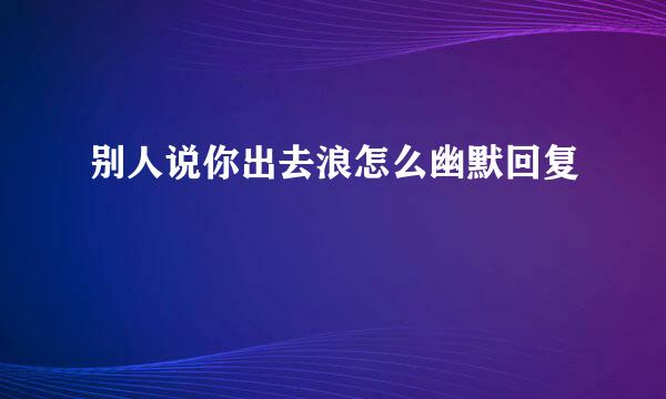 别人说你出去浪怎么幽默回复