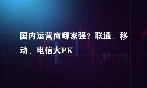 国内运营商哪家强？联通、移动、电信大PK