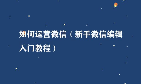 如何运营微信（新手微信编辑入门教程）