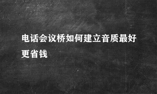 电话会议桥如何建立音质最好更省钱