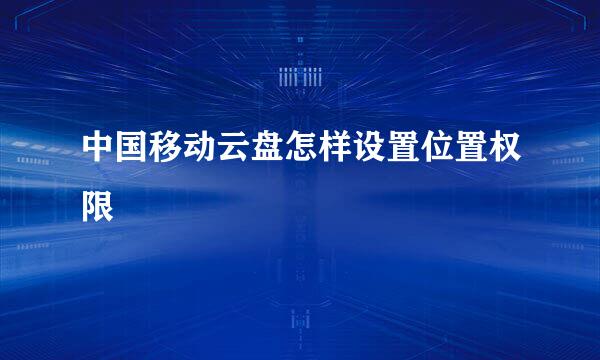 中国移动云盘怎样设置位置权限