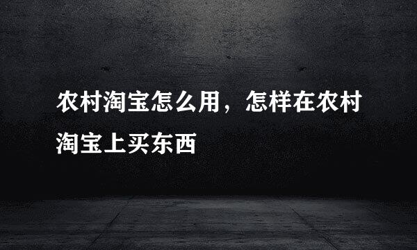 农村淘宝怎么用，怎样在农村淘宝上买东西