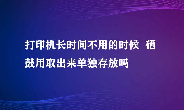 打印机长时间不用的时候  硒鼓用取出来单独存放吗