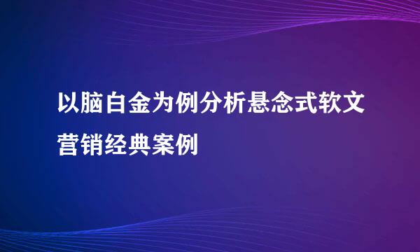 以脑白金为例分析悬念式软文营销经典案例