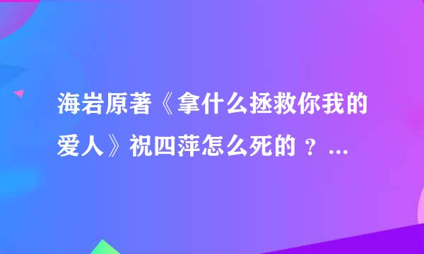 海岩原著《拿什么拯救你我的爱人》祝四萍怎么死的 ？新版是自杀，老版是龙小羽杀……到底原著怎么说的