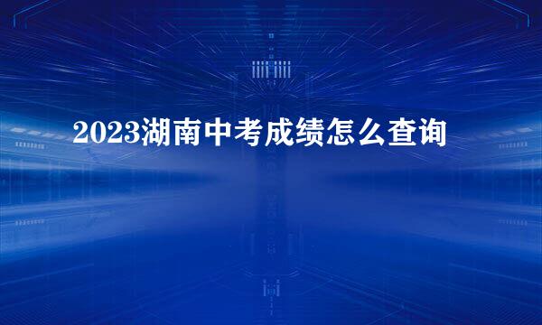 2023湖南中考成绩怎么查询