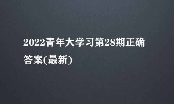 2022青年大学习第28期正确答案(最新)