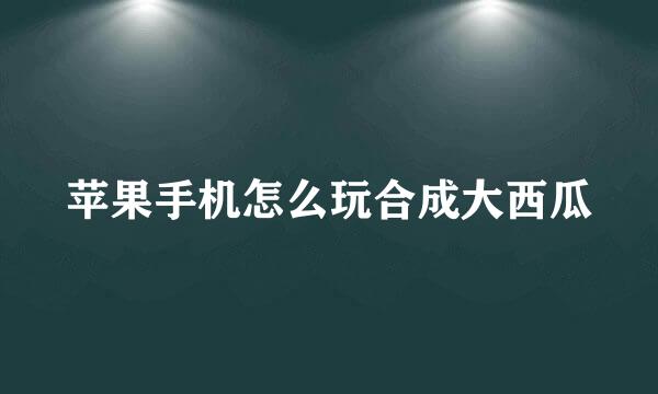 苹果手机怎么玩合成大西瓜