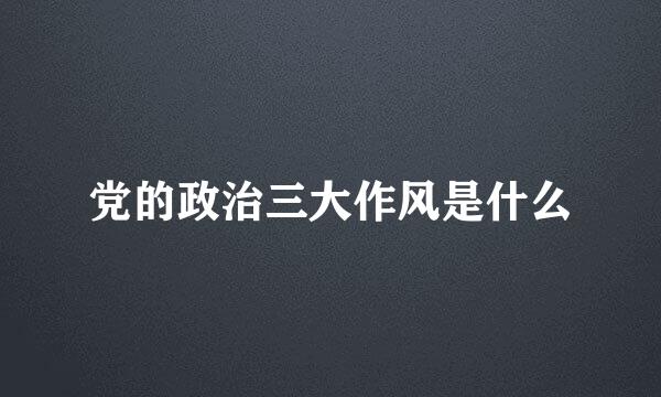 党的政治三大作风是什么