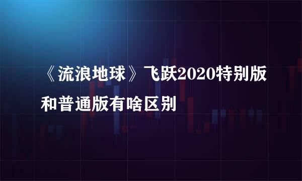 《流浪地球》飞跃2020特别版和普通版有啥区别