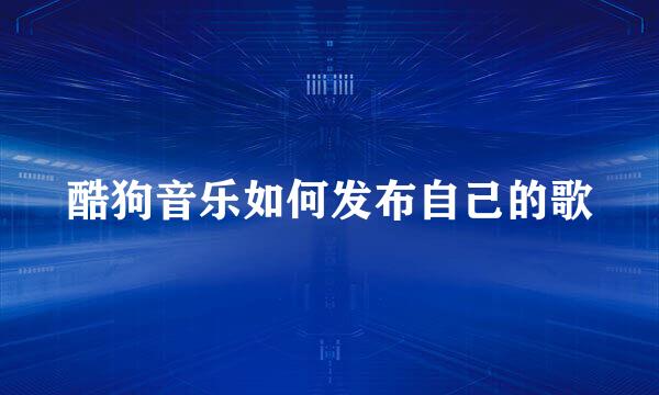酷狗音乐如何发布自己的歌